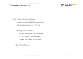 Transport – Second Try




 §  But, .. wait! We still need Sinks.
      -  Custom crafted RabbitMQ consumers
      -  We could write them in PHP, but ..


      -  Erlang, teh awesome!
            -  Battle-hardened OTP framework.
            -  „Let it crash!“ .. and recover.
            -  Hot code change. If you want.


      Read: Runs forever.




                                                 15.10.12   18	
  
                                                            18
 
