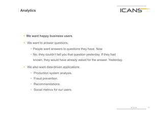Analytics




 §  We want happy business users.

 §  We want to answer questions.
        -  People want answers to questions they have. Now.
        -  No, they couldn‘t tell you that question yesterday. If they had
          known, they would have already asked for the answer. Yesterday.

 §  We also want data-driven applications.
        -  Production system analysis.
        -  Fraud prevention.
        -  Recommendations.
        -  Social metrics for our users.
 	
  


                                                                             15.10.12   23	
  
                                                                                        23
 