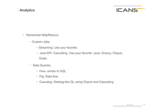 Analytics




 §  Remember MapReduce.

        -  Custom Jobs.
            -  Streaming: Use your favorite.
            -  Java API: Cascading. Use your favorite: Java, Groovy, Clojure,
              Scala.

        -  Data Queries.
            -  Hive: similar to SQL.
            -  Pig: Data flow.
            -  Cascalog: Datalog-like QL using Clojure and Cascading.
 	
  




                                                                                15.10.12   24	
  
                                                                                           24
 