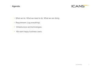 Agenda.




 §  What we do. What we need to do. What we are doing.

 §  Requirement: Log everything!

 §  Infrastructure and technologies.

 §  We want happy business users.




 	
  




                                                          Log everything   3	
  
                                                                           3
 