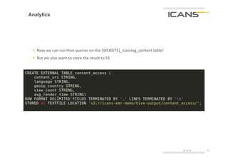 Analytics




 §  Now	
  we	
  can	
  run	
  Hive	
  queries	
  on	
  the	
  [WEBSITE]_icanslog_content	
  table!	
  
 §  But	
  we	
  also	
  want	
  to	
  store	
  the	
  result	
  to	
  S3.




                                                                                                           15.10.12   30	
  
                                                                                                                      30
 