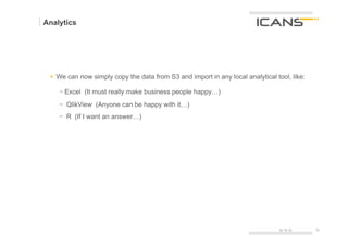 Analytics




 §  We can now simply copy the data from S3 and import in any local analytical tool, like:

    -  Excel (It must really make business people happy…)
    -  QlikView (Anyone can be happy with it…)
    -  R (If I want an answer…)




                                                                                 15.10.12     32	
  
                                                                                              32
 