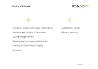Topics of this talk




- How to use existing technologies and standards.   - Out of the box solution

- Scalability and simplicity of the solution        - Ready to use scripts	
  

- „Good enough“ for now!

- Showing way from requirement to solution.

- OpenSource Sf2 bundles for logging.

- Livedemo.




                                                                          Log everything   6	
  
                                                                                           6
 