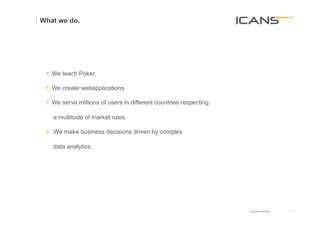 What we do.




 §  We teach Poker.

 §  We create webapplications.

 §  We serve millions of users in different countries respecting

   a multitude of market rules.

 §  We make business decisions driven by complex

   data analytics.




                                                                    Log everything   7	
  
                                                                                     7
 
