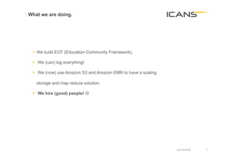 What we are doing.




 §  We build ECF (Education Community Framework).

 §  We (can) log everything!

 §  We (now) use Amazon S3 and Amazon EMR to have a scaling

   storage and map reduce solution.

 §  We hire (good) people! J




                                                               Log everything   9	
  
                                                                                9
 