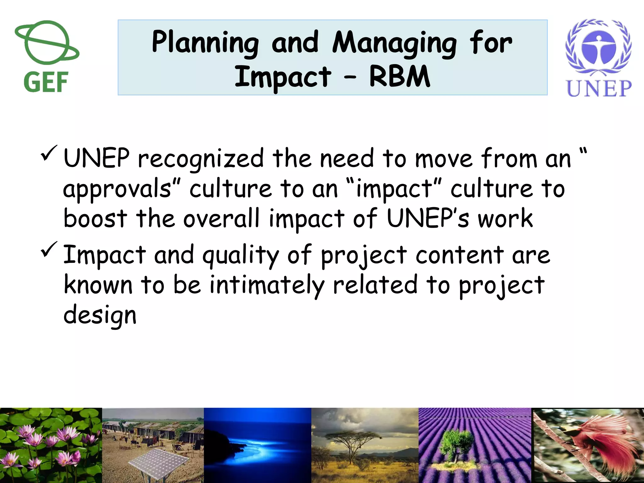 Planning and Managing for
Impact – RBM
UNEP recognized the need to move from an “
approvals” culture to an “impact” culture to
boost the overall impact of UNEP’s work
Impact and quality of project content are
known to be intimately related to project
design
 