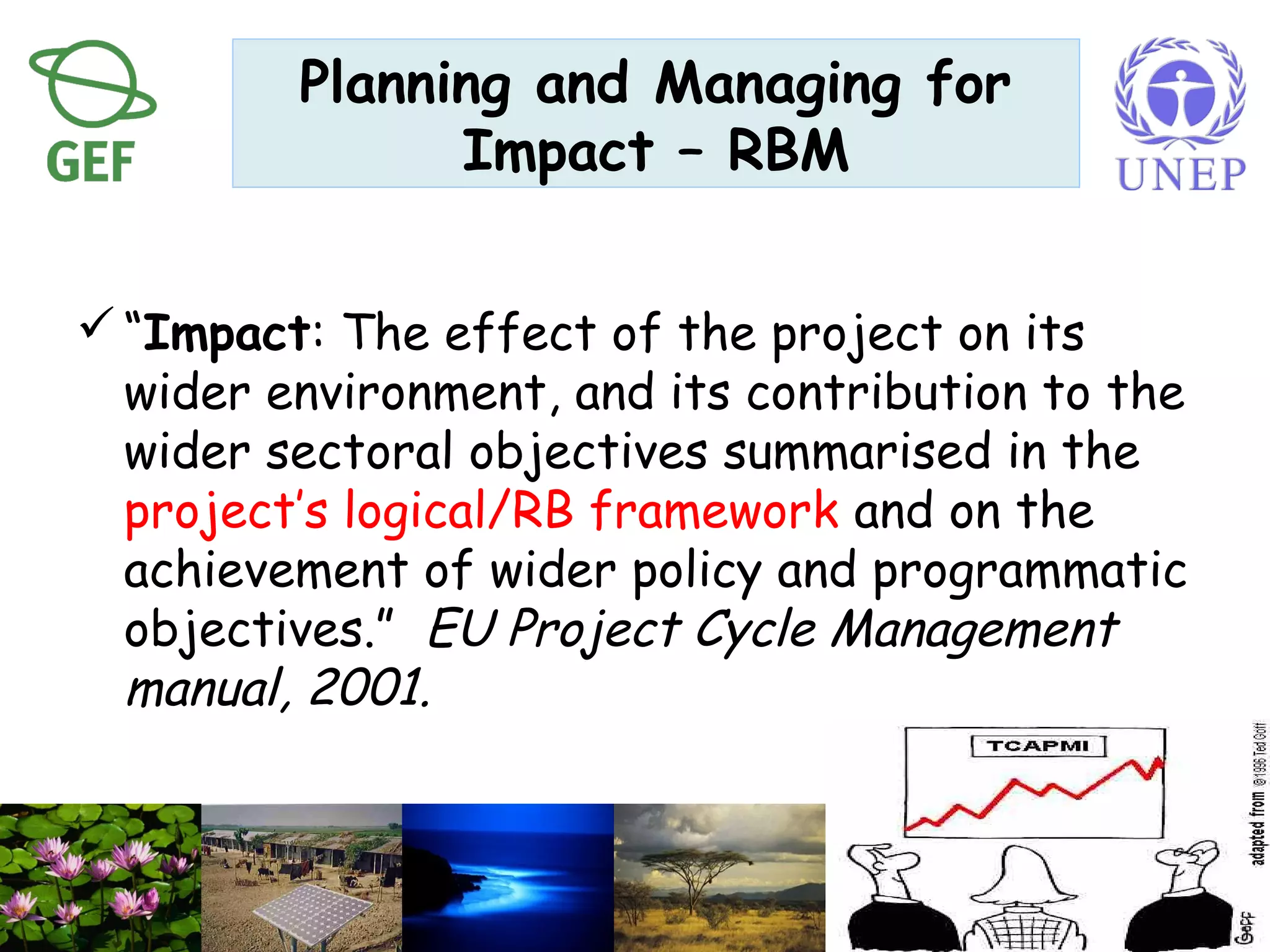 Planning and Managing for
Impact – RBM
“Impact: The effect of the project on its
wider environment, and its contribution to the
wider sectoral objectives summarised in the
project’s logical/RB framework and on the
achievement of wider policy and programmatic
objectives.” EU Project Cycle Management
manual, 2001.
 