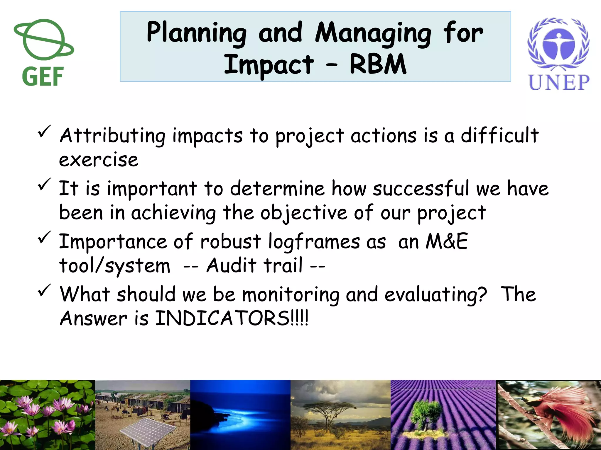  Attributing impacts to project actions is a difficult
exercise
 It is important to determine how successful we have
been in achieving the objective of our project
 Importance of robust logframes as an M&E
tool/system -- Audit trail --
 What should we be monitoring and evaluating? The
Answer is INDICATORS!!!!
Planning and Managing for
Impact – RBM
 