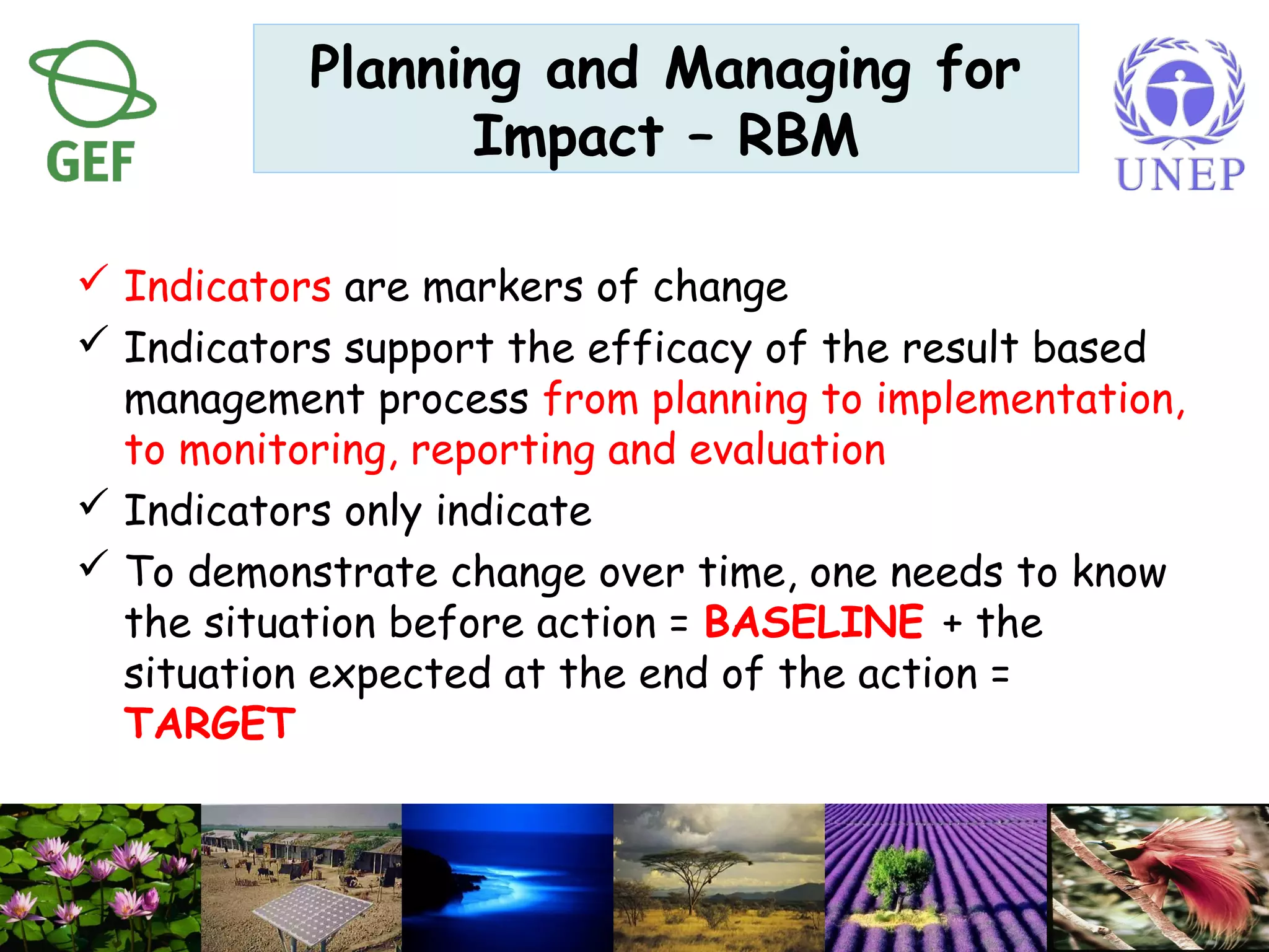  Indicators are markers of change
 Indicators support the efficacy of the result based
management process from planning to implementation,
to monitoring, reporting and evaluation
 Indicators only indicate
 To demonstrate change over time, one needs to know
the situation before action = BASELINE + the
situation expected at the end of the action =
TARGET
Planning and Managing for
Impact – RBM
 