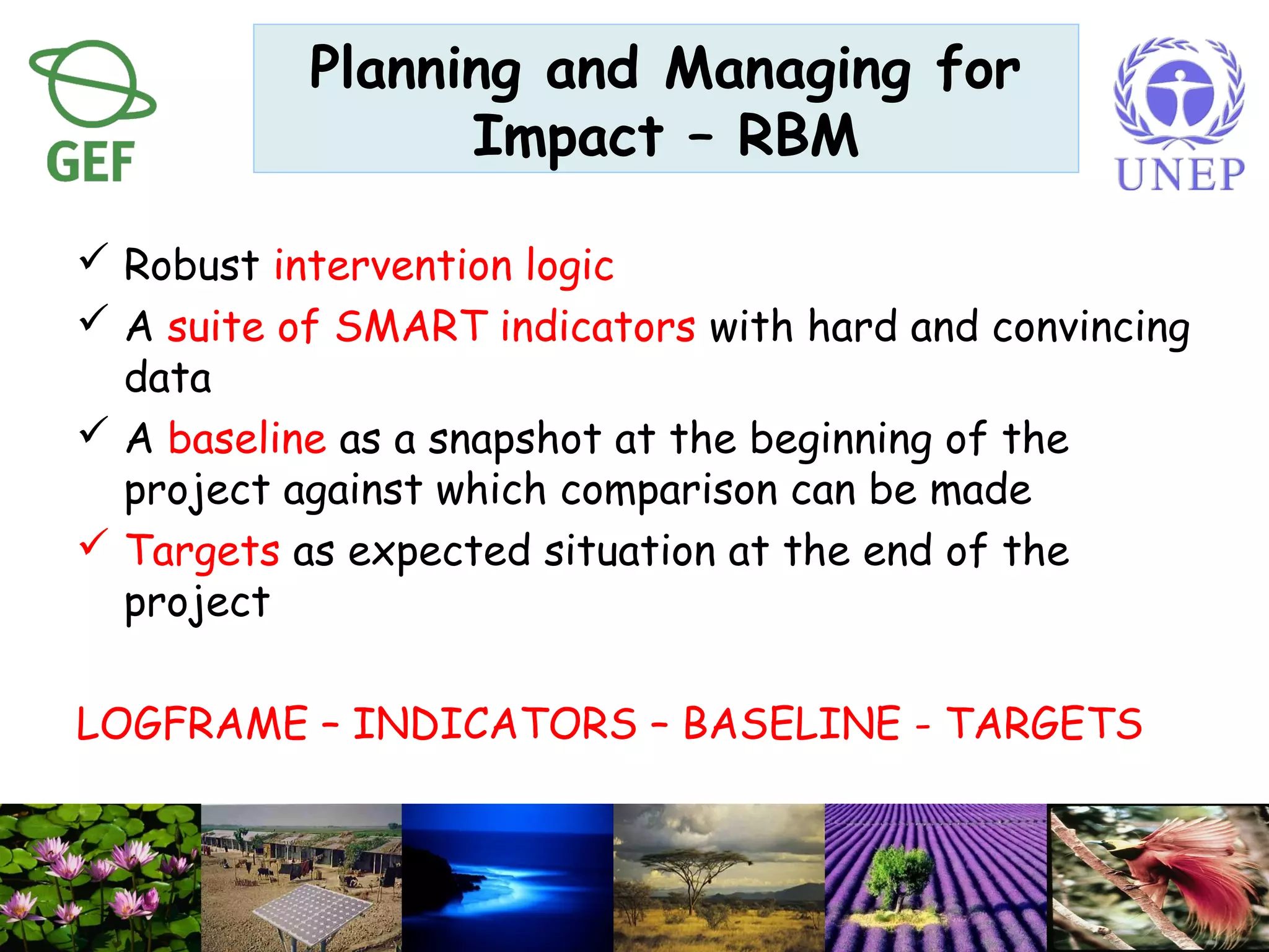 Robust intervention logic
 A suite of SMART indicators with hard and convincing
data
 A baseline as a snapshot at the beginning of the
project against which comparison can be made
 Targets as expected situation at the end of the
project
LOGFRAME – INDICATORS – BASELINE - TARGETS
Planning and Managing for
Impact – RBM
 