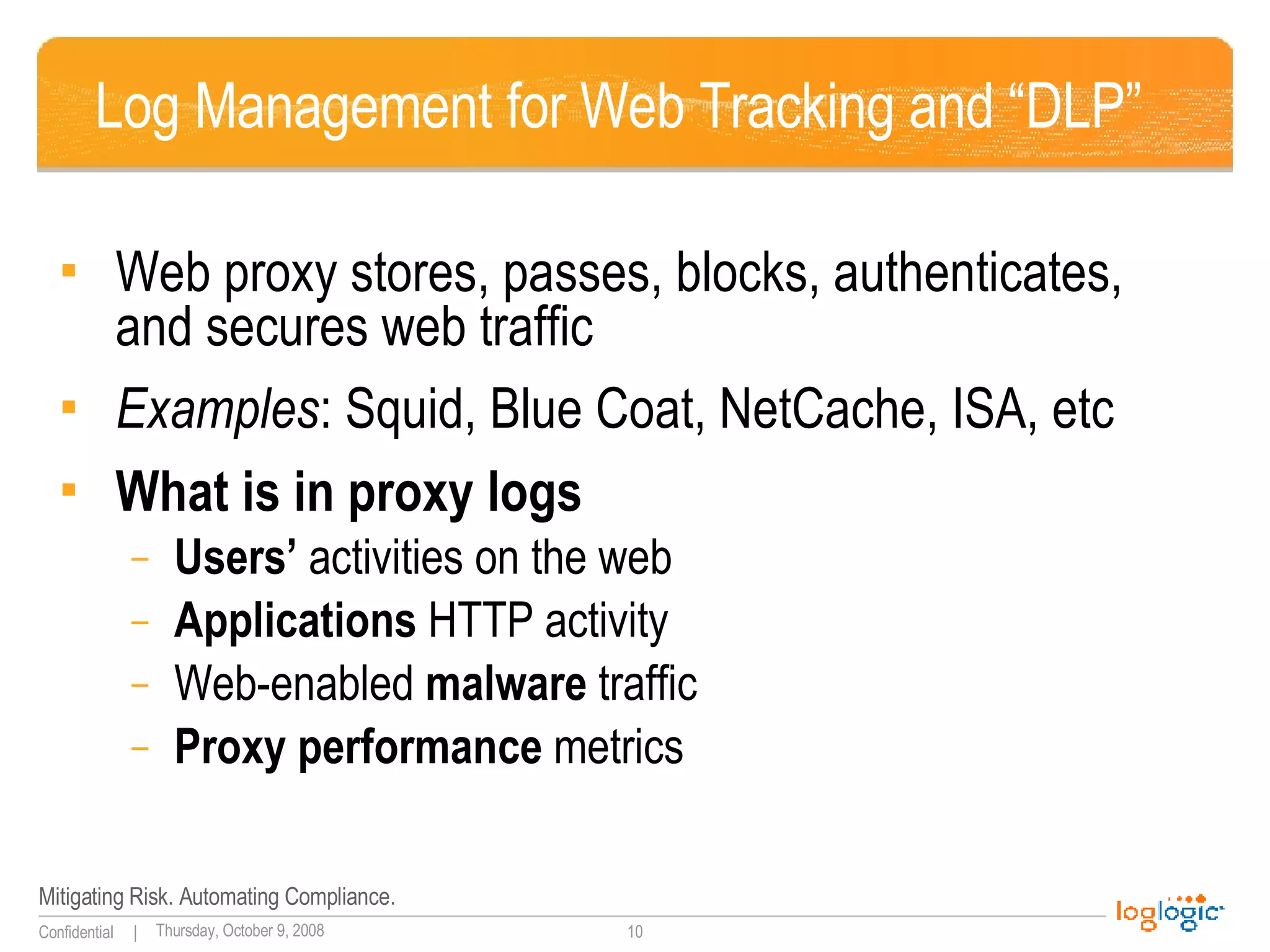 Log Management for Web Tracking and “DLP” Web proxy stores, passes, blocks, authenticates, and secures web traffic Examples : Squid, Blue Coat, NetCache, ISA, etc What is in proxy logs Users’  activities on the web Applications  HTTP activity Web-enabled  malware  traffic Proxy performance  metrics 