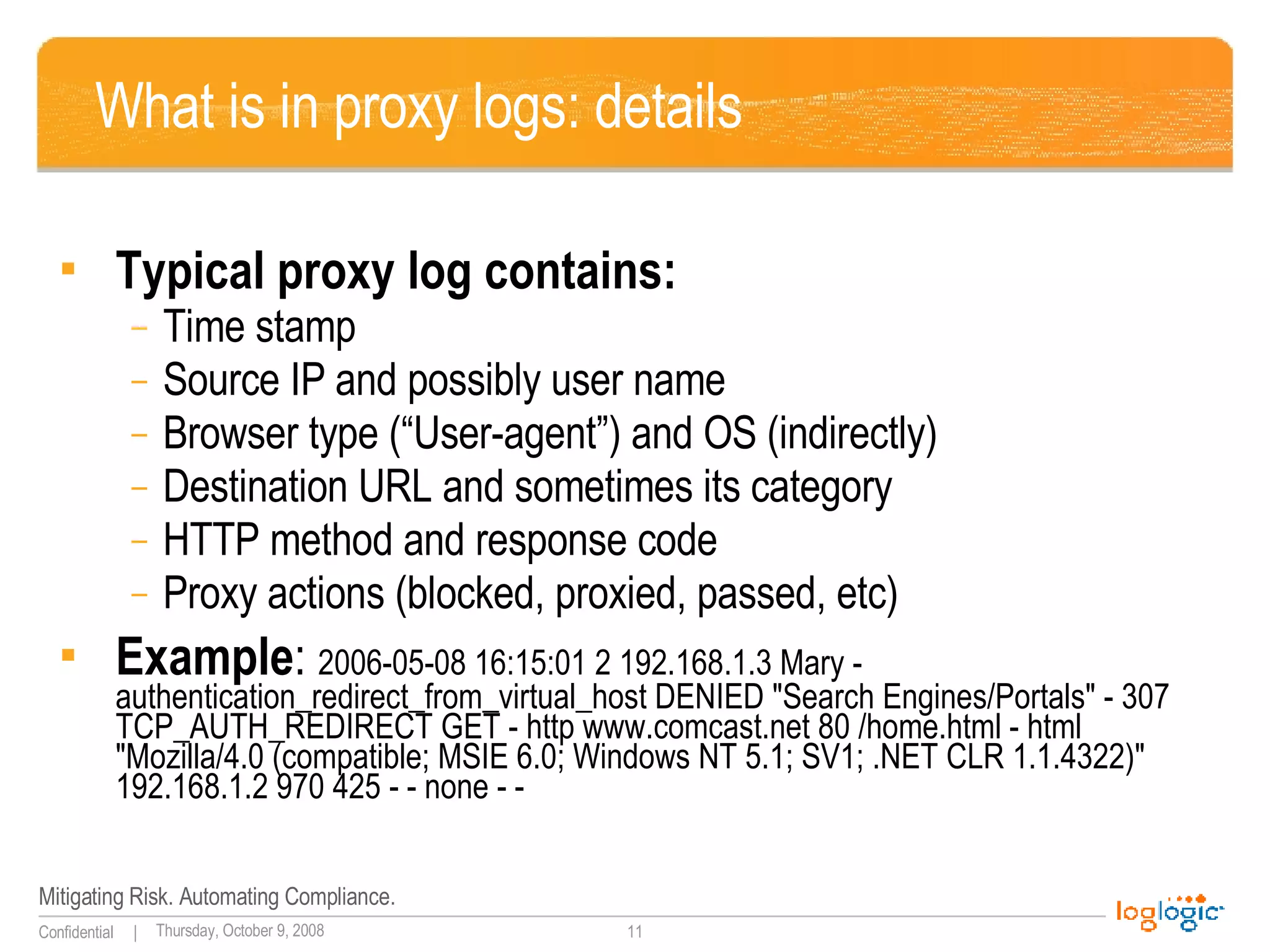 What is in proxy logs: details Typical proxy log contains: Time stamp Source IP and possibly user name Browser type (“User-agent”) and OS (indirectly) Destination URL and sometimes its category HTTP method and response code Proxy actions (blocked, proxied, passed, etc) Example :  2006-05-08 16:15:01 2 192.168.1.3 Mary - authentication_redirect_from_virtual_host DENIED "Search Engines/Portals" - 307 TCP_AUTH_REDIRECT GET - http www.comcast.net 80 /home.html - html "Mozilla/4.0 (compatible; MSIE 6.0; Windows NT 5.1; SV1; .NET CLR 1.1.4322)" 192.168.1.2 970 425 - - none - - 
