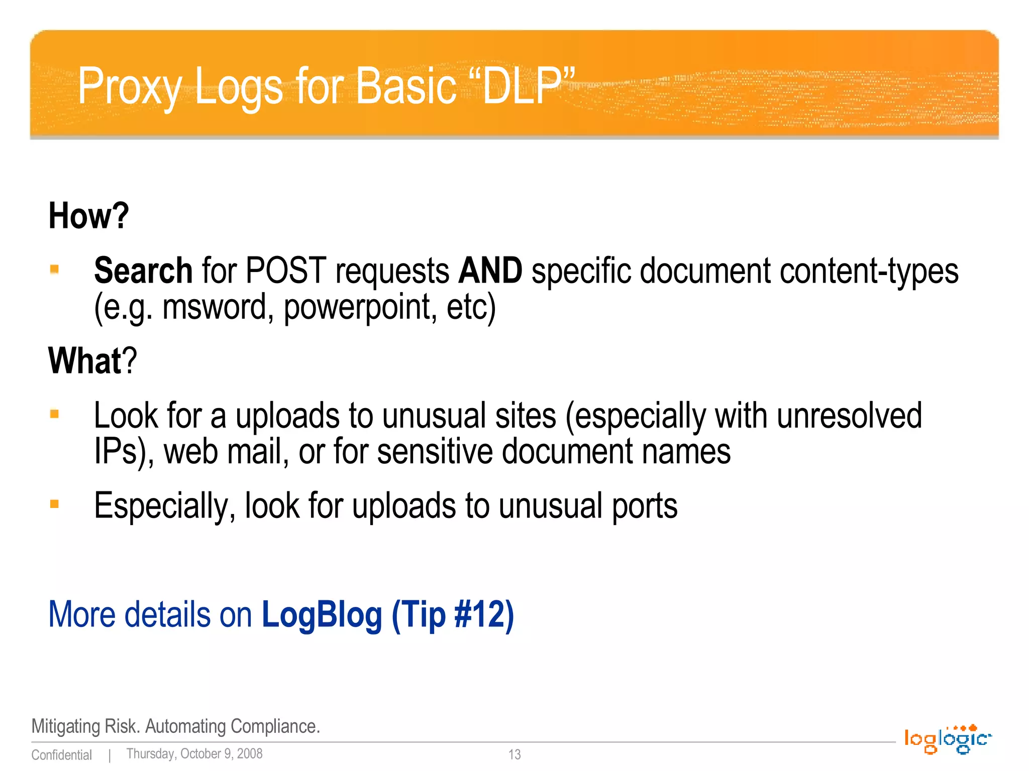 Proxy Logs for Basic “DLP” How? Search  for POST requests  AND  specific document content-types (e.g. msword, powerpoint, etc) What ? Look for a uploads to unusual sites (especially with unresolved IPs), web mail, or for sensitive document names Especially, look for uploads to unusual ports More details on  LogBlog (Tip #12) 