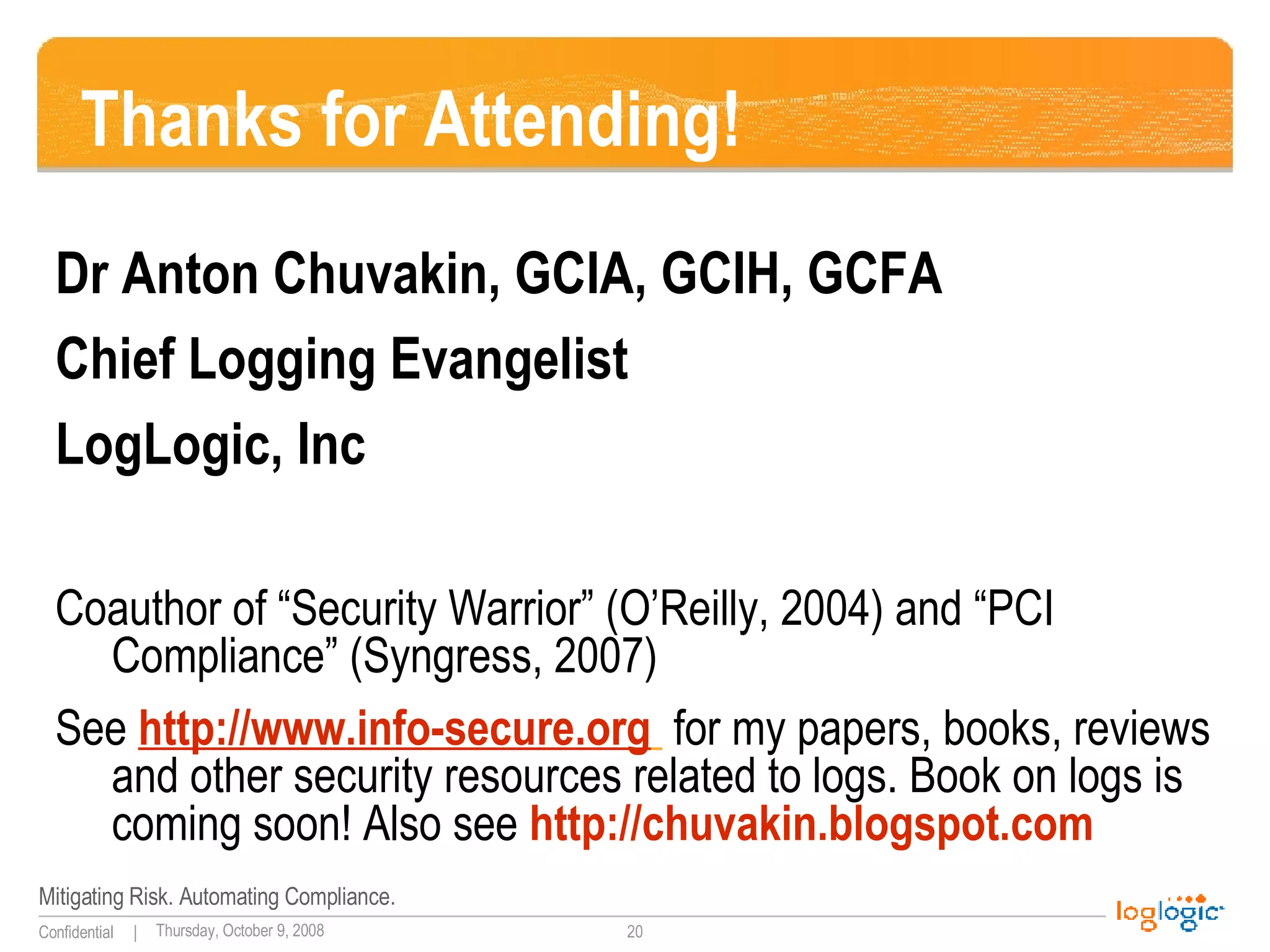 Thanks for Attending! Dr Anton Chuvakin, GCIA, GCIH, GCFA Chief Logging Evangelist LogLogic, Inc Coauthor of “Security Warrior” (O’Reilly, 2004) and “PCI Compliance” (Syngress, 2007) See  http://www.info-secure.org   for my papers, books, reviews and other security resources related to logs. Book on logs is coming soon! Also see  http://chuvakin.blogspot.com   