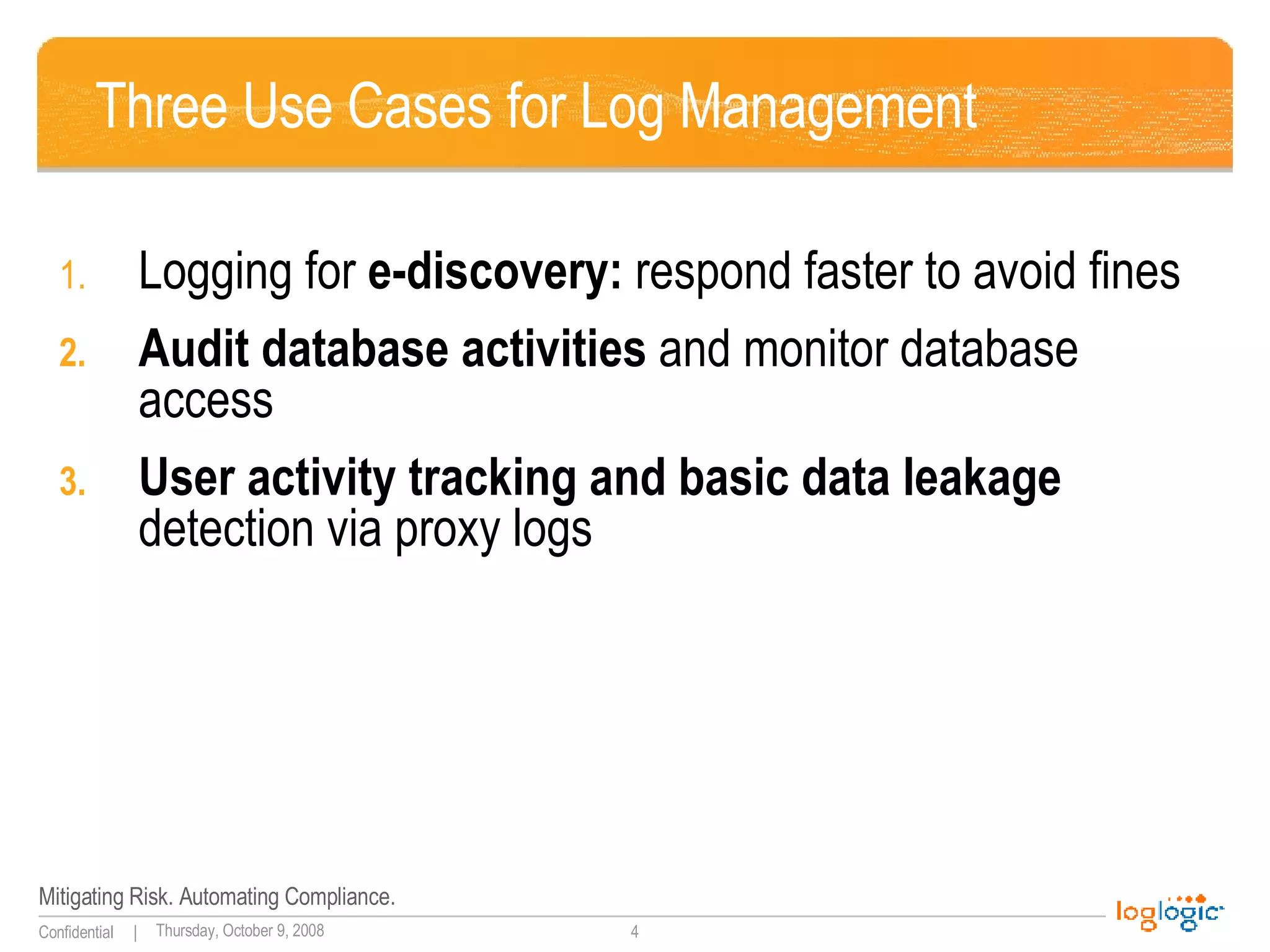 Three Use Cases for Log Management Logging for  e-discovery:  respond faster to avoid fines Audit database activities  and monitor database access User activity tracking and basic data leakage  detection via proxy logs  