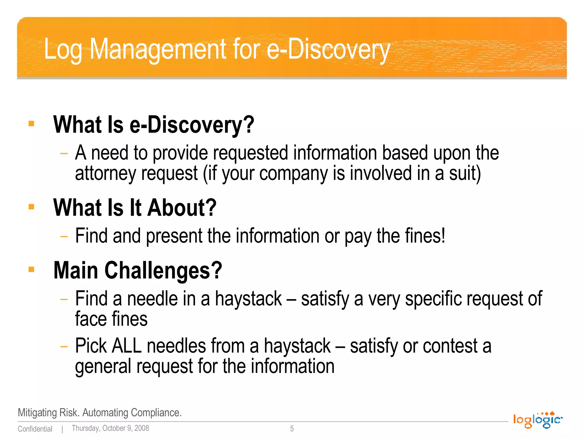 Log Management for e-Discovery What Is e-Discovery? A need to provide requested information based upon the attorney request (if your company is involved in a suit) What Is It About? Find and present the information or pay the fines! Main Challenges? Find a needle in a haystack – satisfy a very specific request of face fines Pick ALL needles from a haystack – satisfy or contest a general request for the information 