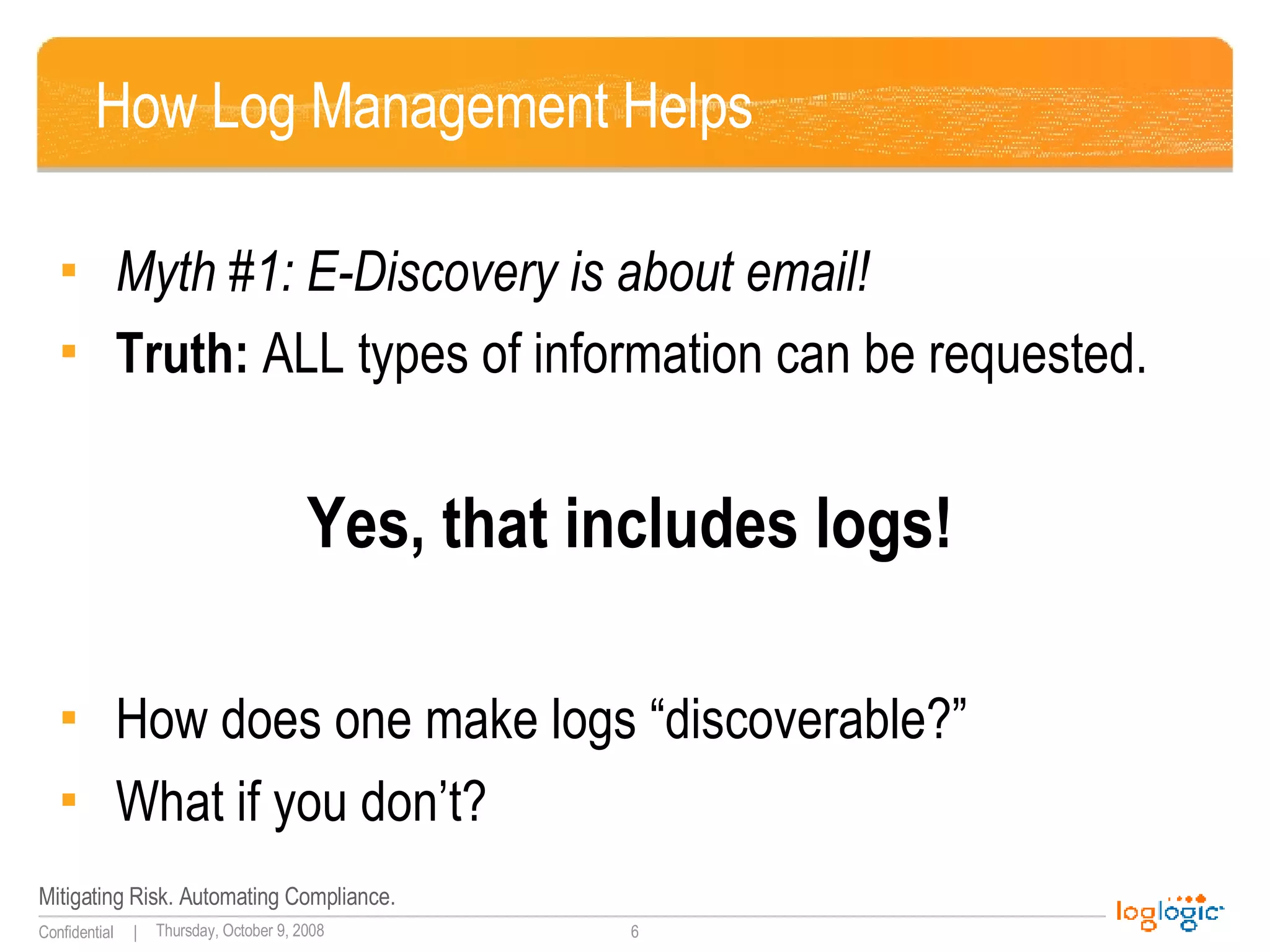 How Log Management Helps Myth #1: E-Discovery is about email! Truth:  ALL types of information can be requested.   Yes, that includes logs! How does one make logs “discoverable?” What if you don’t? 