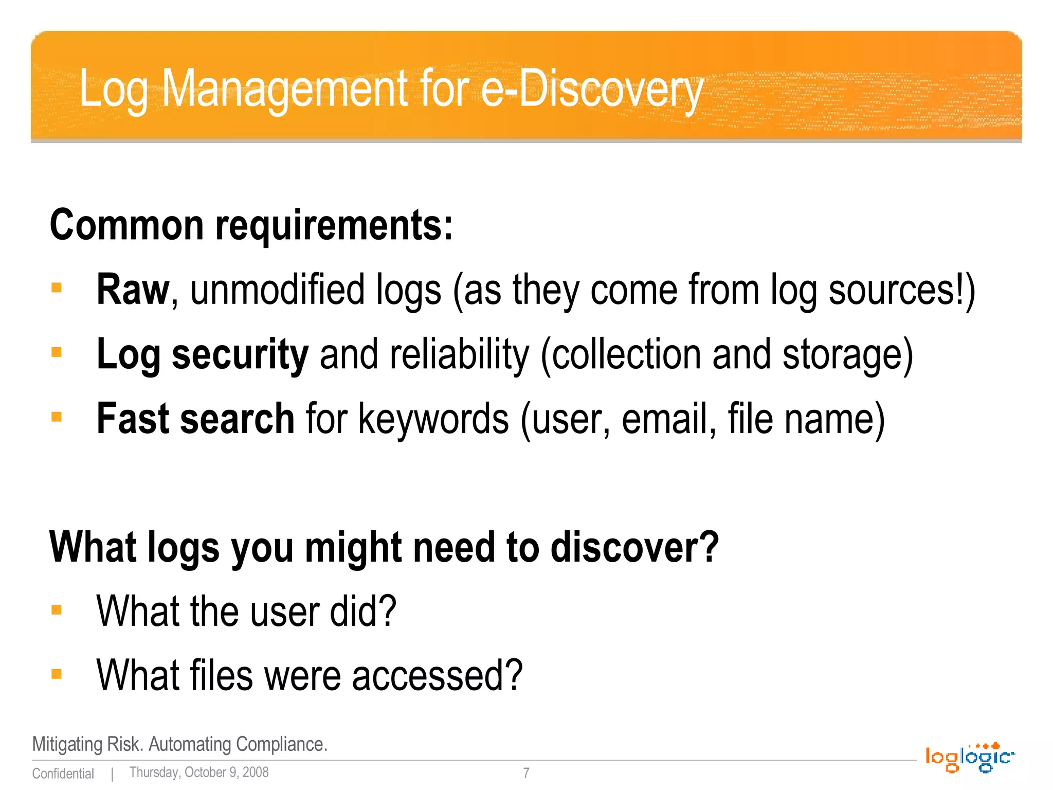 Log Management for e-Discovery Common requirements: Raw , unmodified logs (as they come from log sources!) Log security  and reliability (collection and storage) Fast search  for keywords (user, email, file name) What logs you might need to discover? What the user did? What files were accessed? 