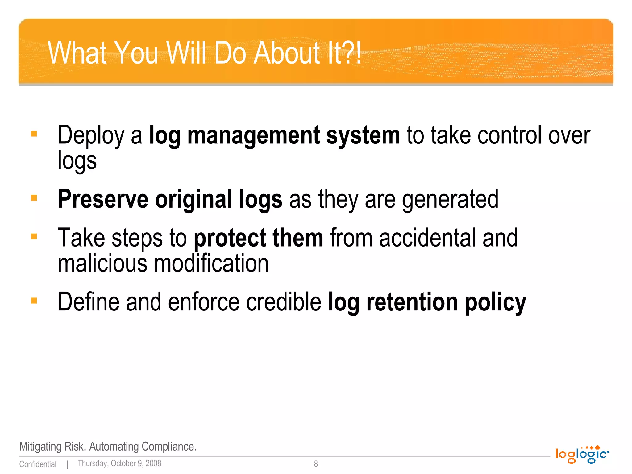 What You Will Do About It?! Deploy a  log management system  to take control over logs Preserve original logs  as they are generated Take steps to  protect them  from accidental and  malicious modification Define and enforce credible  log retention policy 