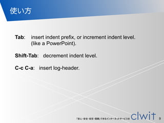 「安心・安全・安定・信頼」できるインターネットサービスを
使い方
9
Tab: insert indent prefix, or increment indent level.
(like a PowerPoint).
!
Shift-Tab: decrement indent level.
!
C-c C-a: insert log-header.
 