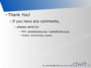 「安心・安全・安定・信頼」できるインターネットサービスを
• Thank  You!  
• If  you  have  any  comments,  
• please  send  to:  
• Mail:  izawa@izawa.org  /  izawa@clwit.co.jp  
• Twitter:  @Yukimitsu_̲Izawa
17
 