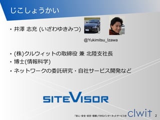 「安心・安全・安定・信頼」できるインターネットサービスを
じこしょうかい
• (株)クルウィットの取締役  兼  北北陸陸⽀支社⻑⾧長  
• 博⼠士(情報科学)
2
• ネットワークの委託研究・⾃自社サービス開発など  
• 井澤  志充  (いざわゆきみつ)
@Yukimitsu_Izawa
 