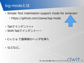 「安心・安全・安定・信頼」できるインターネットサービスを
log-modeとは
• Simple  Text  indentation  support  mode  for  emacsen  
• https://github.com/izawa/log-‐‑‒mode  
!
• Tabでインデント++  
• Shift-‐‑‒Tabでインデントーー  
!
• C-‐‑‒c  C-‐‑‒a  で議事録のヘッダを挿⼊入  
!
• などなど。
3
 