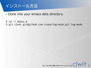 「安心・安全・安定・信頼」できるインターネットサービスを
インストール方法
• Clone  into  your  emacs  data  directory.
6
% cd ~/.emacs.d
% git clone git@github.com:izawa/log-mode.git log-mode
 