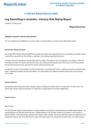Find Industry reports, Company profiles
ReportLinker                                                                           and Market Statistics



                                                >> Get this Report Now by email!

Log Sawmilling in Australia - Industry Risk Rating Report
Published on October 2010

                                                                                                                 Report Summary



IBISWORLD INDUSTRY RISK RATINGS REPORT


This is the replacement for IBISWorld's June 2010 edition of Log Sawmilling in Australia Industry Risk Ratings Report.




Industry Risk Ratings Synopsis


This Industry Risk Ratings report from IBISWorld evaluates the inherent risks associated with the Log Sawmilling in Australia industry.
Industry Risk is assumed to be 'the difficulty, or otherwise, of the business operating environment'.


The report looks at the operational risk associated with this industry. Three types of risk are recognized in our analysis. These are:
risk arising from within the industry itself (structural risk), risks arising from the expected future performance of the industry (growth
risk) and risk arising from forces external to the industry (external sensitivity risk).


This approach is new in that it analyses non-financial information surrounding each industry. Industries are scored on a 9-point scale,
where 1 represents the lowest risk and 9 the highest. The Industry Risk score measures expected Industry Risk over the coming
12-18 months.




Industry Definition


Log sawmills produce rough sawn timber, sleepers, palings, scantlings and resawn timber from logs sawn at the same mills. This
industry also includes chemical preservation of rough timber or logs produced in the same establishment.




Report Contents




Risk Overview


The Risk Overview chapter includes sections on Industry Definition and Activities, Industry Risk Score and Risk Rating Analysis. The
Industry Definition and Activities section provides a detailed definition of the activities carried out by operators in this industry as
defined in NAICS. A list of the primary activities of the industry is also included. The Industry Risk Score section provides the Overall
Industry Risk Score as well as the Risk Scores for each of the three types of risk covered that combine to form the Overall Industry



Log Sawmilling in Australia - Industry Risk Rating Report                                                                            Page 1/5
 