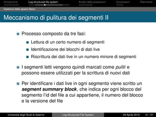 Introduzione Log-structured ﬁle system Analisi delle prestazioni Conclusioni Riferimenti
Gestione dello spazio libero
Meccanismo di pulitura dei segmenti II
Processo composto da tre fasi:
Lettura di un certo numero di segmenti
Identiﬁcazione dei blocchi di dati live
Riscrittura dei dati live in un numero minore di segmenti
I segmenti letti vengono quindi marcati come puliti e
possono essere utilizzati per la scrittura di nuovi dati
Per identiﬁcare i dati live in ogni segmento viene scritto un
segment summary block, che indica per ogni blocco del
segmento l’id del ﬁle a cui appartiene, il numero del blocco
e la versione del ﬁle
Università degli Studi di Salerno Log-Structured File System 29 Aprile 2016 21 / 51
 