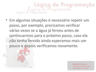 • Em algumas situações é necessário repetir um
passo, por exemplo, precisamos verificar
várias vezes se a água já ferveu antes de
continuarmos para o próximo passo, caso ela
não tenha fervido ainda esperamos mais um
pouco e depois verificamos novamente.
 