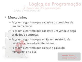 • Mercadinho:
– Faça um algoritmo que cadastre os produtos de
um mercadinho.
– Faça um algoritmo que cadastre um venda e peça
os dados de entrega.
– Faça um algoritmo que emita um relatório de
produtos abaixo do limite mínimo.
– Faça um algoritmo que calcule o caixa do
mercadinho no dia.
 