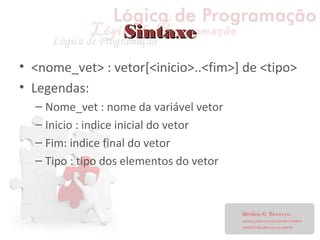 SintaxeSintaxe
• <nome_vet> : vetor[<inicio>..<fim>] de <tipo>
• Legendas:
– Nome_vet : nome da variável vetor
– Inicio : indice inicial do vetor
– Fim: indice final do vetor
– Tipo : tipo dos elementos do vetor
 
