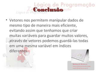 ConclusãoConclusão
• Vetores nos permitem manipular dados de
mesmo tipo de maneira mais eficiente,
evitando assim que tenhamos que criar
muitas variáveis para guardar muitos valores,
através de vetores podemos guardá-las todas
em uma mesma variável em índices
diferentes.
 
