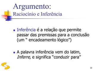 Argumento:
Raciocínio e Inferência

   Inferência é a relação que permite
    passar das premissas para a conclusão
    (um “ encadeamento lógico”)

   A palavra inferência vem do latim,
    Inferre, e significa “conduzir para”

                                            10
 