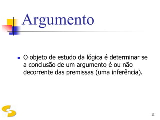 Argumento

   O objeto de estudo da lógica é determinar se
    a conclusão de um argumento é ou não
    decorrente das premissas (uma inferência).




                                                   11
 
