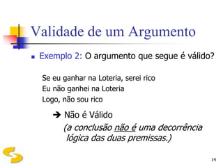 Validade de um Argumento
   Exemplo 2: O argumento que segue é válido?

    Se eu ganhar na Loteria, serei rico
    Eu não ganhei na Loteria
    Logo, não sou rico

        Não é Válido
          (a conclusão não é uma decorrência
           lógica das duas premissas.)

                                               14
 