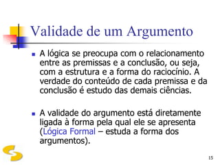 Validade de um Argumento
   A lógica se preocupa com o relacionamento
    entre as premissas e a conclusão, ou seja,
    com a estrutura e a forma do raciocínio. A
    verdade do conteúdo de cada premissa e da
    conclusão é estudo das demais ciências.

   A validade do argumento está diretamente
    ligada à forma pela qual ele se apresenta
    (Lógica Formal – estuda a forma dos
    argumentos).
                                                 15
 
