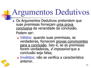 Argumentos Dedutivos
   Os Argumentos Dedutivos pretendem que
    suas premissas forneçam uma prova
    conclusiva da veracidade da conclusão.
    Podem ser:
      Válidos: quando suas premissas, se
       verdadeiras, fornecem provas convincentes
       para a conclusão. Isto é, se as premissas
       forem verdadeiras, é impossível que a
       conclusão seja falsa;
      Inválidos: não se verifica a característica
       anterior.
                                                17
 