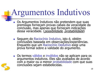 Argumentos Indutivos
   Os Argumentos Indutivos não pretendem que suas
    premissas forneçam provas cabais da veracidade da
    conclusão, mas apenas que forneçam indicações
    dessa veracidade. (possibilidade, probabilidade)

   Seguem do Raciocínio Indutivo, isto é, obtém
    conclusões baseada em observações/experiências.
    Enquanto que um Raciocínio Dedutivo exigi uma
    prova formal sobre a validade do argumento.

   Os termos válidos e inválidos não se aplicam para os
    argumentos indutivos. Eles são avaliados de acordo
    com a maior ou a menor probabilidade com que suas
    conclusões sejam estabelecidas.
                                                        19
 