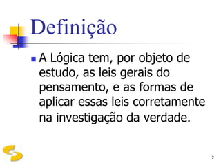 Definição
   A Lógica tem, por objeto de
    estudo, as leis gerais do
    pensamento, e as formas de
    aplicar essas leis corretamente
    na investigação da verdade.


                                      2
 