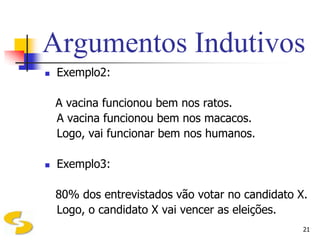 Argumentos Indutivos
   Exemplo2:

    A vacina funcionou bem nos ratos.
    A vacina funcionou bem nos macacos.
    Logo, vai funcionar bem nos humanos.

   Exemplo3:

    80% dos entrevistados vão votar no candidato X.
    Logo, o candidato X vai vencer as eleições.
                                                  21
 