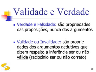 Validade e Verdade
   Verdade e Falsidade: são propriedades
    das proposições, nunca dos argumentos

   Validade ou Invalidade: são proprie-
    dades dos argumentos dedutivos que
    dizem respeito a inferência ser ou não
    válida (raciocínio ser ou não correto)

                                             23
 