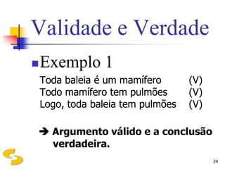Validade e Verdade
   Exemplo 1
    Toda baleia é um mamífero       (V)
    Todo mamífero tem pulmões       (V)
    Logo, toda baleia tem pulmões   (V)

 Argumento válido e a conclusão
  verdadeira.
                                          24
 