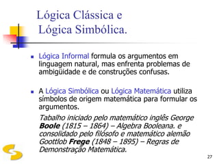 Lógica Clássica e
    Lógica Simbólica.

   Lógica Informal formula os argumentos em
    linguagem natural, mas enfrenta problemas de
    ambigüidade e de construções confusas.

   A Lógica Simbólica ou Lógica Matemática utiliza
    símbolos de origem matemática para formular os
    argumentos.
    Tabalho iniciado pelo matemático inglês George
    Boole (1815 – 1864) – Algebra Booleana. e
    consolidado pelo filósofo e matemático alemão
    Goottlob Frege (1848 – 1895) – Regras de
    Demonstração Matemática.
                                                      27
 