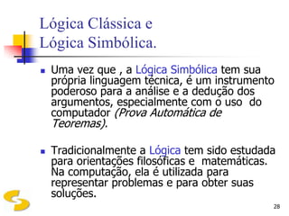 Lógica Clássica e
Lógica Simbólica.
   Uma vez que , a Lógica Simbólica tem sua
    própria linguagem técnica, é um instrumento
    poderoso para a análise e a dedução dos
    argumentos, especialmente com o uso do
    computador (Prova Automática de
    Teoremas).

   Tradicionalmente a Lógica tem sido estudada
    para orientações filosóficas e matemáticas.
    Na computação, ela é utilizada para
    representar problemas e para obter suas
    soluções.
                                              28
 