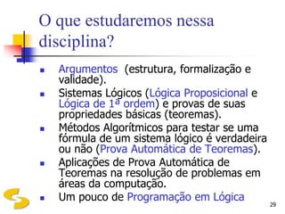 O que estudaremos nessa
disciplina?
   Argumentos (estrutura, formalização e
    validade).
   Sistemas Lógicos (Lógica Proposicional e
    Lógica de 1ª ordem) e provas de suas
    propriedades básicas (teoremas).
   Métodos Algorítmicos para testar se uma
    fórmula de um sistema lógico é verdadeira
    ou não (Prova Automática de Teoremas).
   Aplicações de Prova Automática de
    Teoremas na resolução de problemas em
    áreas da computação.
   Um pouco de Programação em Lógica
                                                29
 