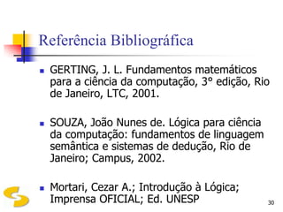 Referência Bibliográfica
   GERTING, J. L. Fundamentos matemáticos
    para a ciência da computação, 3° edição, Rio
    de Janeiro, LTC, 2001.

   SOUZA, João Nunes de. Lógica para ciência
    da computação: fundamentos de linguagem
    semântica e sistemas de dedução, Rio de
    Janeiro; Campus, 2002.

   Mortari, Cezar A.; Introdução à Lógica;
    Imprensa OFICIAL; Ed. UNESP                 30
 