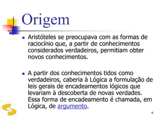 Origem
   Aristóteles se preocupava com as formas de
    raciocínio que, a partir de conhecimentos
    considerados verdadeiros, permitiam obter
    novos conhecimentos.

   A partir dos conhecimentos tidos como
    verdadeiros, caberia à Lógica a formulação de
    leis gerais de encadeamentos lógicos que
    levariam à descoberta de novas verdades.
    Essa forma de encadeamento é chamada, em
    Lógica, de argumento.
                                                 4
 