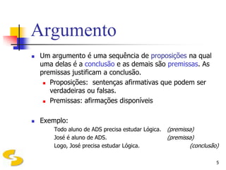 Argumento
   Um argumento é uma sequência de proposições na qual
    uma delas é a conclusão e as demais são premissas. As
    premissas justificam a conclusão.
      Proposições: sentenças afirmativas que podem ser

       verdadeiras ou falsas.
      Premissas: afirmações disponíveis




   Exemplo:
        Todo aluno de ADS precisa estudar Lógica.   (premissa)
        José é aluno de ADS.                        (premissa)
        Logo, José precisa estudar Lógica.                  (conclusão)

                                                                      5
 